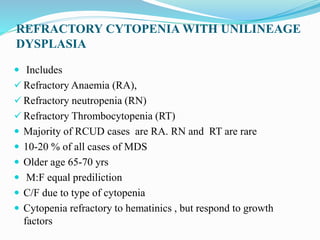 REFRACTORY CYTOPENIA WITH UNILINEAGE
DYSPLASIA
 Includes
 Refractory Anaemia (RA),
 Refractory neutropenia (RN)
 Refractory Thrombocytopenia (RT)
 Majority of RCUD cases are RA. RN and RT are rare
 10-20 % of all cases of MDS
 Older age 65-70 yrs
 M:F equal prediliction
 C/F due to type of cytopenia
 Cytopenia refractory to hematinics , but respond to growth
factors
 