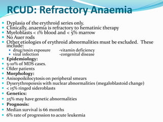 RCUD: Refractory Anaemia
 Dyplasia of the erythroid series only.
 Clinically, anaemia is refractory to hematinic therapy
 Myeloblasts < 1% blood and < 5% marrow
 No Auer rods
 Other etiologies of erythroid abnormalities must be excluded. These
include:
 drug/toxin exposure -vitamin deficiency
 viral infection -congenital disease
 Epidemiology:
 5-10% of MDS cases.
 Older patients
 Morphology:
 Anisopoikilocytosis on peripheral smears
 Dyserythropoiesis with nuclear abnormalities (megaloblastoid change)
 < 15% ringed sideroblasts
 Genetics:
 25% may have genetic abnormalities
 Prognosis:
 Median survival is 66 months
 6% rate of progression to acute leukemia
 