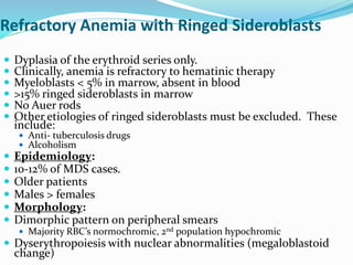 Refractory Anemia with Ringed Sideroblasts
 Dyplasia of the erythroid series only.
 Clinically, anemia is refractory to hematinic therapy
 Myeloblasts < 5% in marrow, absent in blood
 >15% ringed sideroblasts in marrow
 No Auer rods
 Other etiologies of ringed sideroblasts must be excluded. These
include:
 Anti- tuberculosis drugs
 Alcoholism
 Epidemiology:
 10-12% of MDS cases.
 Older patients
 Males > females
 Morphology:
 Dimorphic pattern on peripheral smears
 Majority RBC’s normochromic, 2nd population hypochromic
 Dyserythropoiesis with nuclear abnormalities (megaloblastoid
change)
 