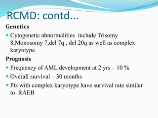 RCMD: contd...
Genetics
 Cytogenetic abnormalities include Trisomy
8,Monosomy 7,del 7q , del 20q as well as complex
karyotype
Prognosis
 Frequency of AML development at 2 yrs – 10 %
 Overall survival – 30 months
 Pts with complex karyotype have survival rate similar
to RAEB
 