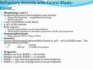 Refractory Anemia with Excess Blasts:
Contd…
 Morphology (con’t.)
 Erythroid precursor abnormalities may include:
 Abnormal lobulation -megaloblastoid change
 Multinucleation
 0-19% myeloblasts in the blood
 5-19% in the marrow
 Bone marrow:
 Usually hypercellular (10-15% hypocellular)
 Abnormal localization of immature precursors (ALIP) may be present
 Immunophenotype:
 Blasts express CD 13, CD33 or CD117
 Genetics:
 Clonal chromosomal abnormalities found in 30% - 50% of RAEB cases. The
abnormalities include:
 +8 – -5 – del(5q)
– -7 – del(7q) – Complex karyotypes
 Prognosis:
 Median survival, RAEB-1 = 18 months
 Median survival, RAEB-2 = 10 months
 RAEB-1 = 25% rate of progression to acute leukemia
 RAEB-2 = 33% rate of progression to acute leukemia
 