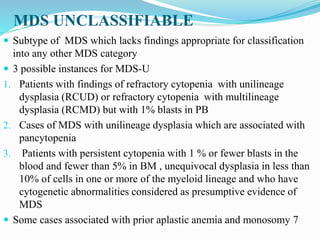 MDS UNCLASSIFIABLE
 Subtype of MDS which lacks findings appropriate for classification
into any other MDS category
 3 possible instances for MDS-U
1. Patients with findings of refractory cytopenia with unilineage
dysplasia (RCUD) or refractory cytopenia with multilineage
dysplasia (RCMD) but with 1% blasts in PB
2. Cases of MDS with unilineage dysplasia which are associated with
pancytopenia
3. Patients with persistent cytopenia with 1 % or fewer blasts in the
blood and fewer than 5% in BM , unequivocal dysplasia in less than
10% of cells in one or more of the myeloid lineage and who have
cytogenetic abnormalities considered as presumptive evidence of
MDS
 Some cases associated with prior aplastic anemia and monosomy 7
 