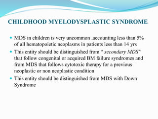 CHILDHOOD MYELODYSPLASTIC SYNDROME
 MDS in children is very uncommon ,accounting less than 5%
of all hematopoietic neoplasms in patients less than 14 yrs
 This entity should be distinguished from “ secondary MDS”
that follow congenital or acquired BM failure syndromes and
from MDS that follows cytotoxic therapy for a previous
neoplastic or non neoplastic condition
 This entity should be distinguished from MDS with Down
Syndrome
 