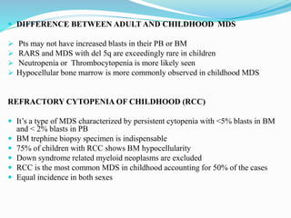  DIFFERENCE BETWEEN ADULT AND CHILDHOOD MDS
 Pts may not have increased blasts in their PB or BM
 RARS and MDS with del 5q are exceedingly rare in children
 Neutropenia or Thrombocytopenia is more likely seen
 Hypocellular bone marrow is more commonly observed in childhood MDS
REFRACTORY CYTOPENIA OF CHILDHOOD (RCC)
 It’s a type of MDS characterized by persistent cytopenia with <5% blasts in BM
and < 2% blasts in PB
 BM trephine biopsy specimen is indispensable
 75% of children with RCC shows BM hypocellularity
 Down syndrome related myeloid neoplasms are excluded
 RCC is the most common MDS in childhood accounting for 50% of the cases
 Equal incidence in both sexes
 