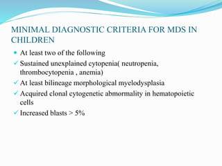 MINIMAL DIAGNOSTIC CRITERIA FOR MDS IN
CHILDREN
 At least two of the following
 Sustained unexplained cytopenia( neutropenia,
thrombocytopenia , anemia)
 At least bilineage morphological myelodysplasia
 Acquired clonal cytogenetic abmormality in hematopoietic
cells
 Increased blasts > 5%
 