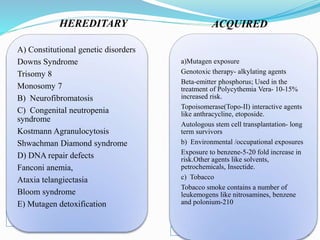 HEREDITARY ACQUIRED
A) Constitutional genetic disorders
Downs Syndrome
Trisomy 8
Monosomy 7
B) Neurofibromatosis
C) Congenital neutropenia
syndrome
Kostmann Agranulocytosis
Shwachman Diamond syndrome
D) DNA repair defects
Fanconi anemia,
Ataxia telangiectasia
Bloom syndrome
E) Mutagen detoxification
a)Mutagen exposure
Genotoxic therapy- alkylating agents
Beta-emitter phosphorus; Used in the
treatment of Polycythemia Vera- 10-15%
increased risk.
Topoisomerase(Topo-II) interactive agents
like anthracycline, etoposide.
Autologous stem cell transplantation- long
term survivors
b) Environmental /occupational exposures
Exposure to benzene-5-20 fold increase in
risk.Other agents like solvents,
petrochemicals, Insectide.
c) Tobacco
Tobacco smoke contains a number of
leukemogens like nitrosamines, benzene
and polonium-210
 