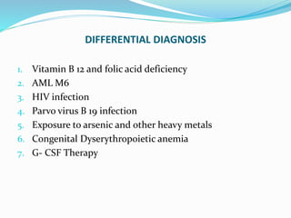DIFFERENTIAL DIAGNOSIS
1. Vitamin B 12 and folic acid deficiency
2. AML M6
3. HIV infection
4. Parvo virus B 19 infection
5. Exposure to arsenic and other heavy metals
6. Congenital Dyserythropoietic anemia
7. G- CSF Therapy
 
