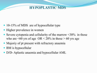 HYPOPLASTIC MDS
 10-15% of MDS are of hypocellular type
 Higher prevalence in women
 Severe cytopenia and cellularity of the marrow <30% in those
who are <60 yrs of age OR < 20% in those > 60 yrs age
 Majoriy of pt present with refractory anaemia
 BM is hypocellular
 D/D- Aplastic anaemia and hypocellular AML
 