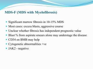 MDS-F (MDS with Myelofibrosis)
 Significant marrow fibrosis in 10-15% MDS
 Most cases: excess blasts, aggressive course
 Unclear whether fibrosis has independent prognostic value
 Blast % from aspirate smears alone may understage the disease
 CD34 on BMB may help
 Cytogenetic abnormalities +ve
 JAK2 - negative
 