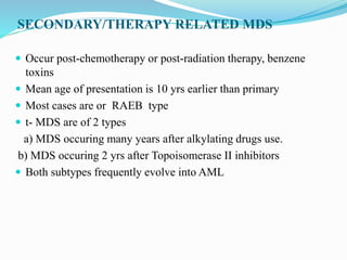 SECONDARY/THERAPY RELATED MDS
 Occur post-chemotherapy or post-radiation therapy, benzene
toxins
 Mean age of presentation is 10 yrs earlier than primary
 Most cases are or RAEB type
 t- MDS are of 2 types
a) MDS occuring many years after alkylating drugs use.
b) MDS occuring 2 yrs after Topoisomerase II inhibitors
 Both subtypes frequently evolve into AML
 