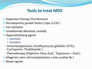 Tools to treat MDS
 Supportive therapy (Transfusions)
 Hematopoietic growth factors ( Epo, G-CSF )
 Iron chelation
 Lenalidomide (Revlimid, Lenalid)
 Hypomethylating agents
 Azacitidine
 Decitabine
• Immunosuppression (Antithymocyte globulin (ATG),
Cyclosporin, Thalidomide )
• Chemotherapy (High/low Dose AraC, Topotecan + AraC)
 Allogeneic stem cell transplantation ( only curative Rx )
 Newer agents
 