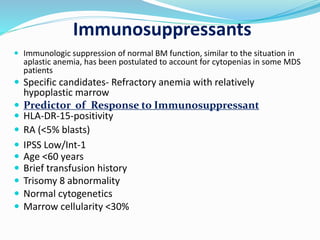 Immunosuppressants
 Immunologic suppression of normal BM function, similar to the situation in
aplastic anemia, has been postulated to account for cytopenias in some MDS
patients
 Specific candidates- Refractory anemia with relatively
hypoplastic marrow
 Predictor of Response to Immunosuppressant
 HLA-DR-15-positivity
 RA (<5% blasts)
 IPSS Low/Int-1
 Age <60 years
 Brief transfusion history
 Trisomy 8 abnormality
 Normal cytogenetics
 Marrow cellularity <30%
 