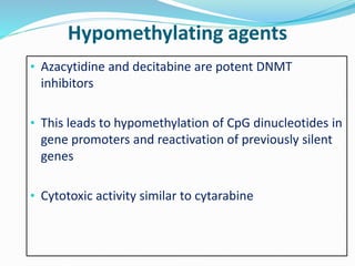 Hypomethylating agents
• Azacytidine and decitabine are potent DNMT
inhibitors
• This leads to hypomethylation of CpG dinucleotides in
gene promoters and reactivation of previously silent
genes
• Cytotoxic activity similar to cytarabine
 