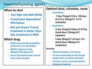 Hypomethylating agents
When to start
– Int/ high risk MDS (IPSS)
– Transfusion dependent/
EPO failure
– Not yet known if early
treatment is better than
late treatment in MDS
Which drug
– NCCN recommends Azacitidine
preference over Decitabine
– MDACC regimen (5 day
20mg/m2/d) highest CR
– Aza vs Decitabine head to head
trial results awaited
Optimal dose, schedule, route
– Azacitidine:
– 7 day 75mg/m2/d sc 28 days
(5-2-2 or 50mg/m2 5-2-5
schedule)
– Decitabine:
– 3 day 15mg/m2/dose IV 8 hrly
(total dose 135mg/m2)
inpatient
– 5 day 20mg/m2 /d over 1 hr
(total dose 100mg/m2)
outpatient
Duration
– Optimal duration- not known
– To treat responding pts till disease
progression, as long as tolerated
– At least 4 cycles recommended for
adequate response
 