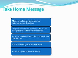 Take Home Message
Myelo-dysplastic syndromes are
heterogeneous disorders
Prognostic scores are evolving with use of
cyto-genetics and molecular markers
Treatment depends upon the prognostic and
host factors
HSCT is the only curative treatment
Treatment paradigms are evolving
 