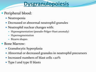  Peripheral blood:
 Neutropenia
 Decreased or abnormal neutrophil granules
 Neutrophil nuclear changes with:
 Hyposegmentation (pseudo-Pelger-Huet anomaly)
 Hypersegmentation
 Bizarre shapes
 Bone Marrow:
 Granulocytic hyperplasia
 Abnormal or decreased granules in neutrophil precursors
 Increased numbers of blast cells <20%
 Type I and type II blasts
Dysgranulopoiesis
 