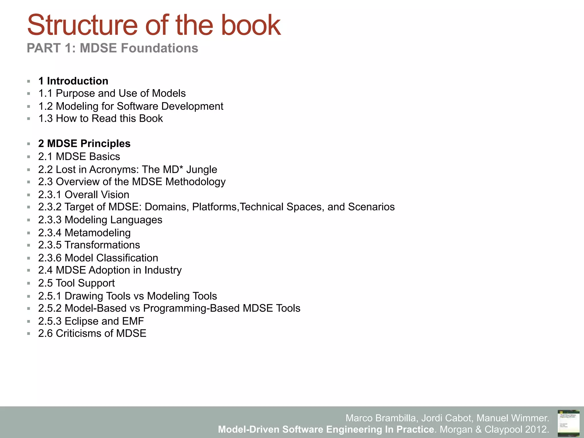 Marco Brambilla, Jordi Cabot, Manuel Wimmer.
Model-Driven Software Engineering In Practice. Morgan & Claypool 2012.
Structure of the book
PART 1: MDSE Foundations
§  1 Introduction
§  1.1 Purpose and Use of Models
§  1.2 Modeling for Software Development
§  1.3 How to Read this Book
§  2 MDSE Principles
§  2.1 MDSE Basics
§  2.2 Lost in Acronyms: The MD* Jungle
§  2.3 Overview of the MDSE Methodology
§  2.3.1 Overall Vision
§  2.3.2 Target of MDSE: Domains, Platforms,Technical Spaces, and Scenarios
§  2.3.3 Modeling Languages
§  2.3.4 Metamodeling
§  2.3.5 Transformations
§  2.3.6 Model Classification
§  2.4 MDSE Adoption in Industry
§  2.5 Tool Support
§  2.5.1 Drawing Tools vs Modeling Tools
§  2.5.2 Model-Based vs Programming-Based MDSE Tools
§  2.5.3 Eclipse and EMF
§  2.6 Criticisms of MDSE
 