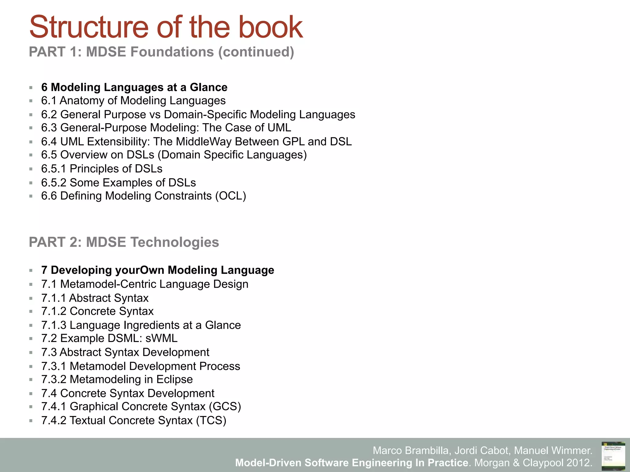 Marco Brambilla, Jordi Cabot, Manuel Wimmer.
Model-Driven Software Engineering In Practice. Morgan & Claypool 2012.
Structure of the book
PART 1: MDSE Foundations (continued)
§  6 Modeling Languages at a Glance
§  6.1 Anatomy of Modeling Languages
§  6.2 General Purpose vs Domain-Specific Modeling Languages
§  6.3 General-Purpose Modeling: The Case of UML
§  6.4 UML Extensibility: The MiddleWay Between GPL and DSL
§  6.5 Overview on DSLs (Domain Specific Languages)
§  6.5.1 Principles of DSLs
§  6.5.2 Some Examples of DSLs
§  6.6 Defining Modeling Constraints (OCL)
PART 2: MDSE Technologies
§  7 Developing yourOwn Modeling Language
§  7.1 Metamodel-Centric Language Design
§  7.1.1 Abstract Syntax
§  7.1.2 Concrete Syntax
§  7.1.3 Language Ingredients at a Glance
§  7.2 Example DSML: sWML
§  7.3 Abstract Syntax Development
§  7.3.1 Metamodel Development Process
§  7.3.2 Metamodeling in Eclipse
§  7.4 Concrete Syntax Development
§  7.4.1 Graphical Concrete Syntax (GCS)
§  7.4.2 Textual Concrete Syntax (TCS)
 