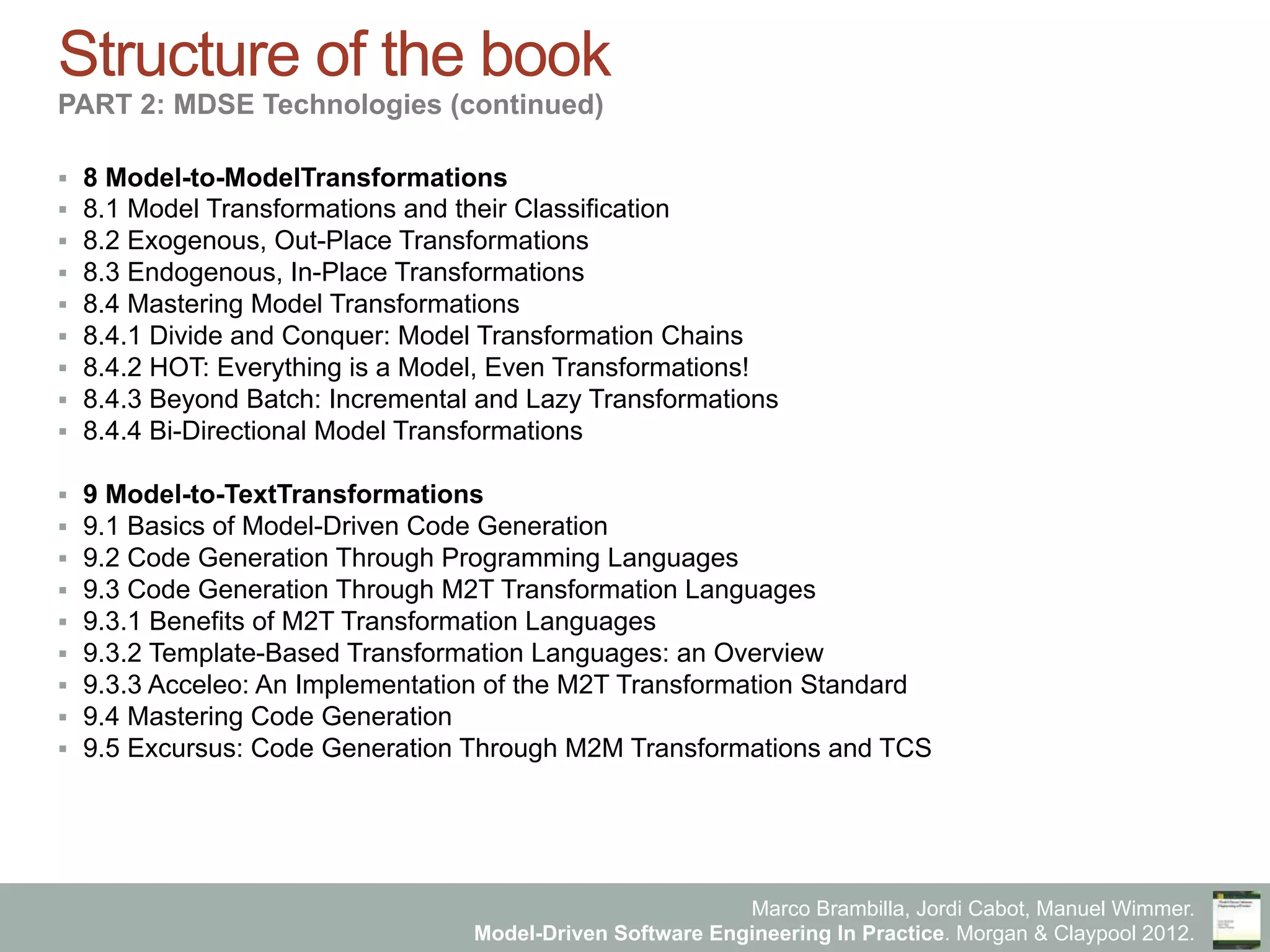 Marco Brambilla, Jordi Cabot, Manuel Wimmer.
Model-Driven Software Engineering In Practice. Morgan & Claypool 2012.
Structure of the book
PART 2: MDSE Technologies (continued)
§  8 Model-to-ModelTransformations
§  8.1 Model Transformations and their Classification
§  8.2 Exogenous, Out-Place Transformations
§  8.3 Endogenous, In-Place Transformations
§  8.4 Mastering Model Transformations
§  8.4.1 Divide and Conquer: Model Transformation Chains
§  8.4.2 HOT: Everything is a Model, Even Transformations!
§  8.4.3 Beyond Batch: Incremental and Lazy Transformations
§  8.4.4 Bi-Directional Model Transformations
§  9 Model-to-TextTransformations
§  9.1 Basics of Model-Driven Code Generation
§  9.2 Code Generation Through Programming Languages
§  9.3 Code Generation Through M2T Transformation Languages
§  9.3.1 Benefits of M2T Transformation Languages
§  9.3.2 Template-Based Transformation Languages: an Overview
§  9.3.3 Acceleo: An Implementation of the M2T Transformation Standard
§  9.4 Mastering Code Generation
§  9.5 Excursus: Code Generation Through M2M Transformations and TCS
 