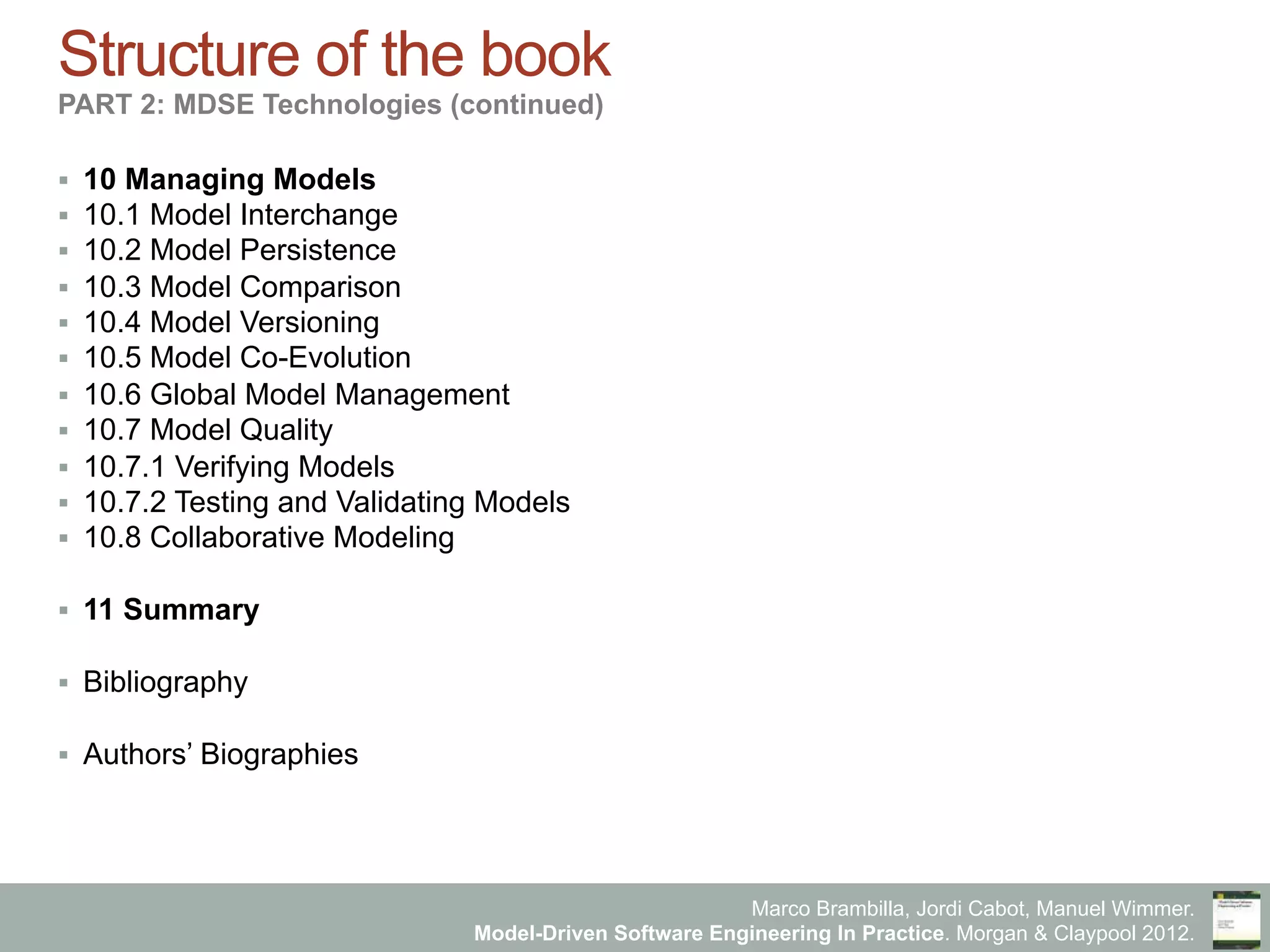Marco Brambilla, Jordi Cabot, Manuel Wimmer.
Model-Driven Software Engineering In Practice. Morgan & Claypool 2012.
Structure of the book
PART 2: MDSE Technologies (continued)
§  10 Managing Models
§  10.1 Model Interchange
§  10.2 Model Persistence
§  10.3 Model Comparison
§  10.4 Model Versioning
§  10.5 Model Co-Evolution
§  10.6 Global Model Management
§  10.7 Model Quality
§  10.7.1 Verifying Models
§  10.7.2 Testing and Validating Models
§  10.8 Collaborative Modeling
§  11 Summary
§  Bibliography
§  Authors’ Biographies
 