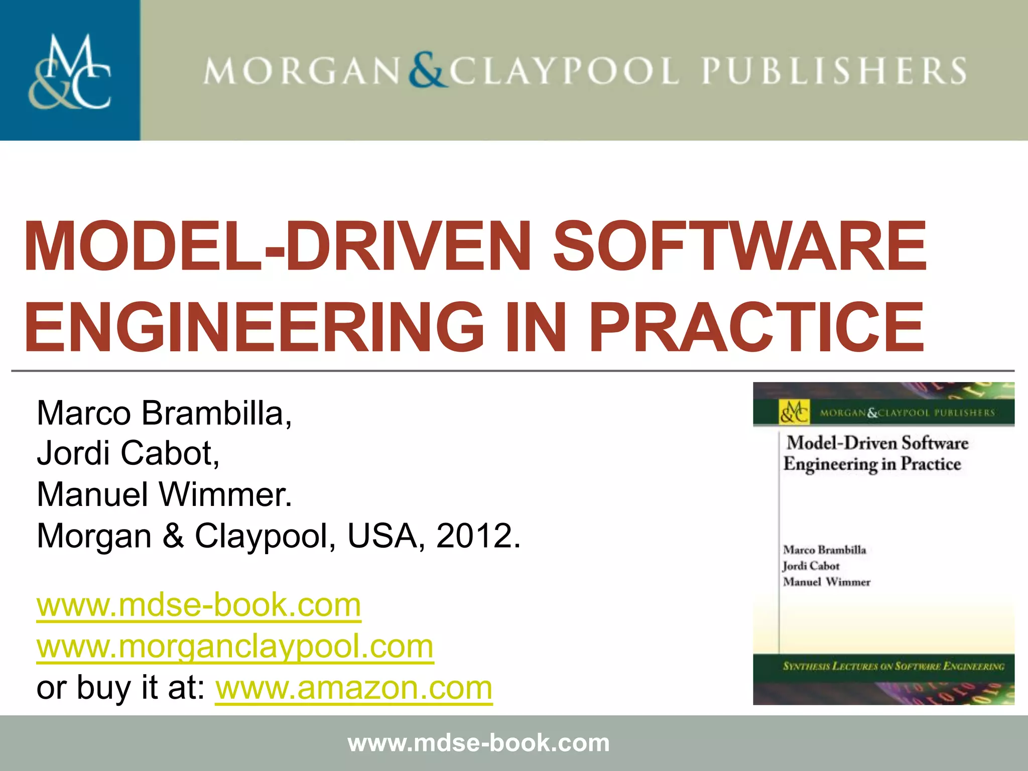 Marco Brambilla, Jordi Cabot, Manuel Wimmer.
Model-Driven Software Engineering In Practice. Morgan & Claypool 2012.
Teaching material for the book
Model-Driven Software Engineering in Practice
by Marco Brambilla, Jordi Cabot, Manuel Wimmer.
Morgan & Claypool, USA, 2012.
www.mdse-book.com
MODEL-DRIVEN SOFTWARE
ENGINEERING IN PRACTICE
Marco Brambilla,
Jordi Cabot,
Manuel Wimmer.
Morgan & Claypool, USA, 2012.
www.mdse-book.com
www.morganclaypool.com
or buy it at: www.amazon.com
 