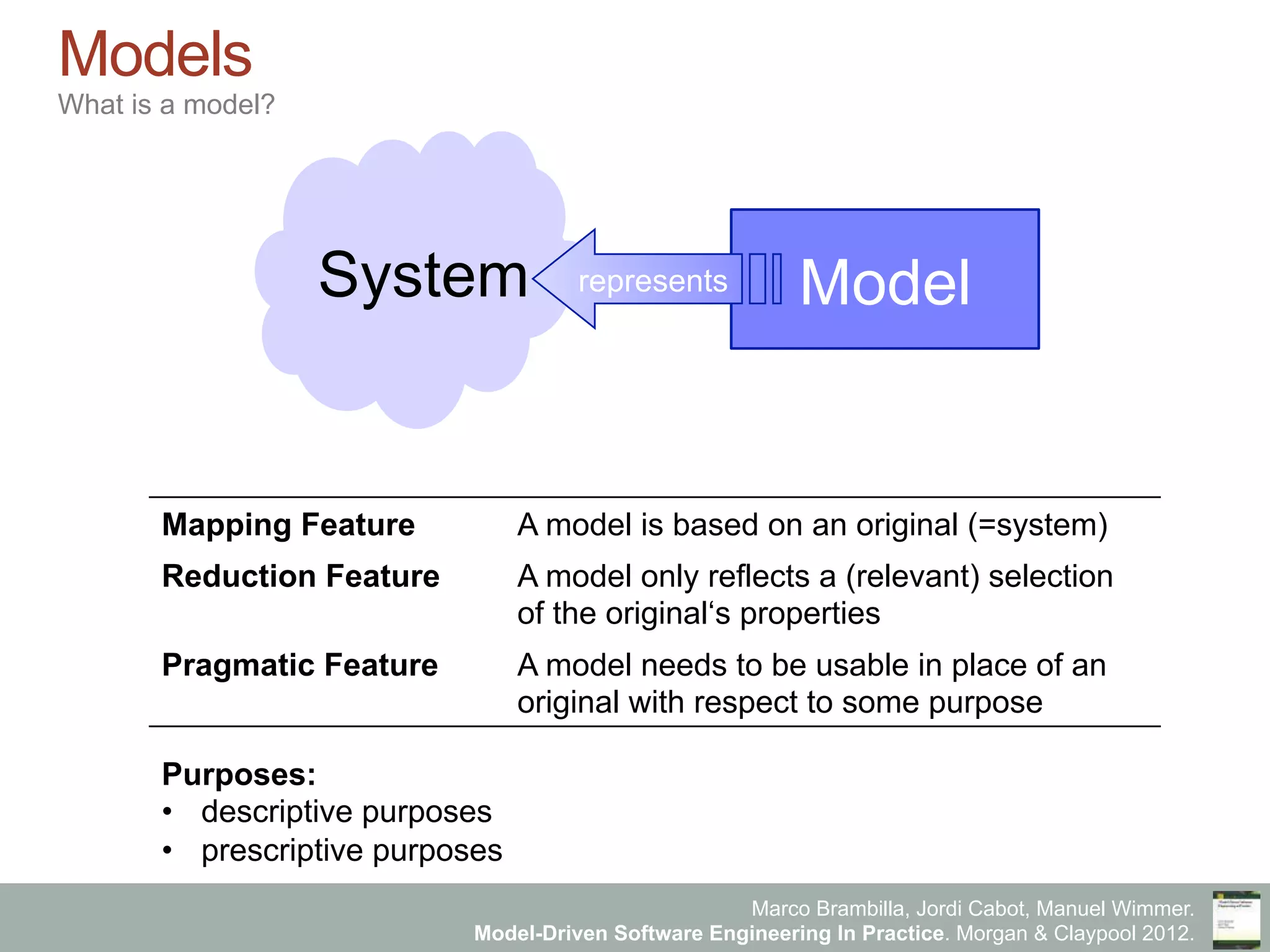 Marco Brambilla, Jordi Cabot, Manuel Wimmer.
Model-Driven Software Engineering In Practice. Morgan & Claypool 2012.
Models
What is a model?
Mapping Feature A model is based on an original (=system)
Reduction Feature A model only reflects a (relevant) selection
of the original‘s properties
Pragmatic Feature A model needs to be usable in place of an
original with respect to some purpose
ModelrepresentsSystem
Purposes:
•  descriptive purposes
•  prescriptive purposes
 