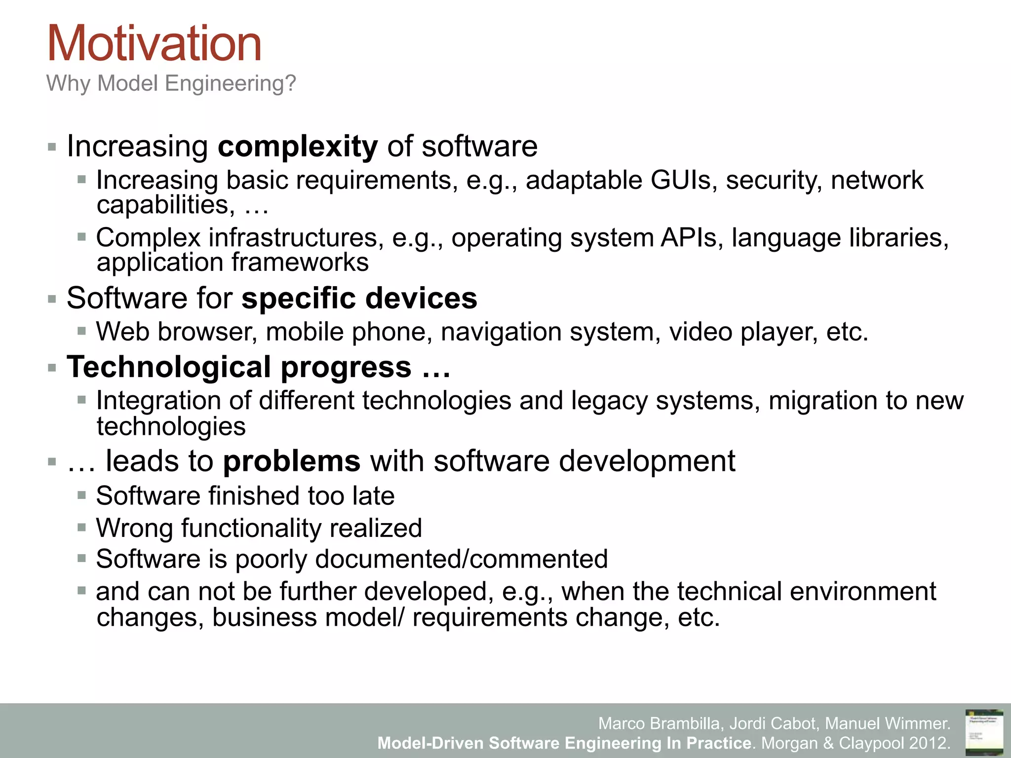 Marco Brambilla, Jordi Cabot, Manuel Wimmer.
Model-Driven Software Engineering In Practice. Morgan & Claypool 2012.
Motivation
Why Model Engineering?
§  Increasing complexity of software
§  Increasing basic requirements, e.g., adaptable GUIs, security, network
capabilities, …
§  Complex infrastructures, e.g., operating system APIs, language libraries,
application frameworks
§  Software for specific devices
§  Web browser, mobile phone, navigation system, video player, etc.
§  Technological progress …
§  Integration of different technologies and legacy systems, migration to new
technologies
§  … leads to problems with software development
§  Software finished too late
§  Wrong functionality realized
§  Software is poorly documented/commented
§  and can not be further developed, e.g., when the technical environment
changes, business model/ requirements change, etc.
 