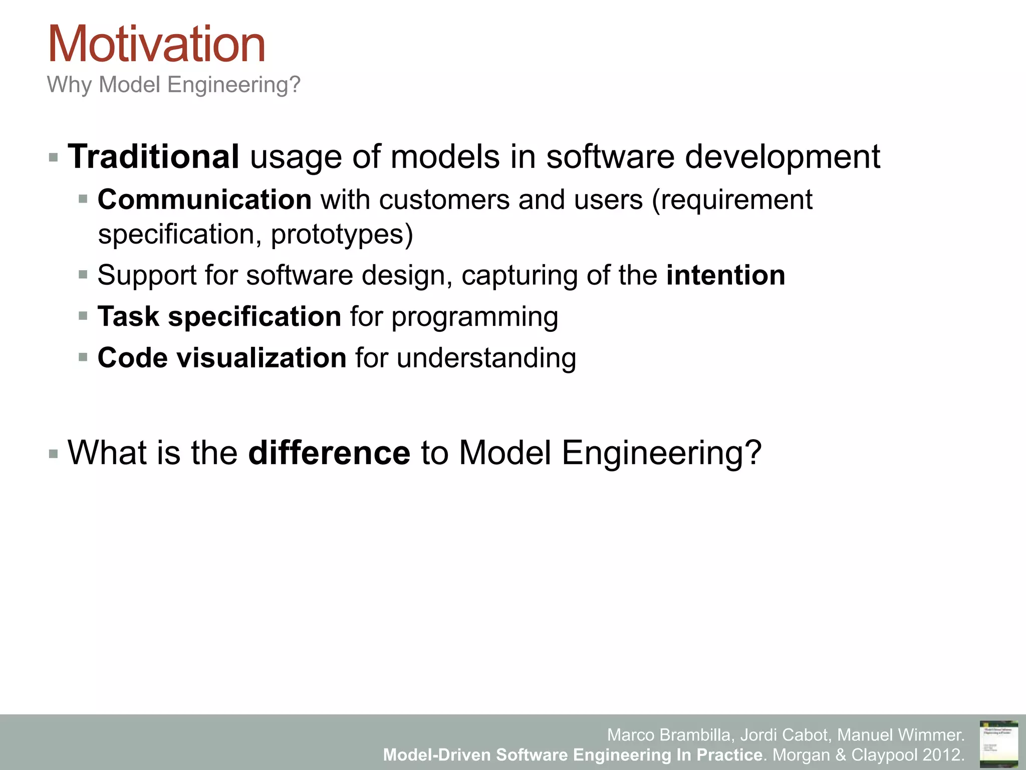 Marco Brambilla, Jordi Cabot, Manuel Wimmer.
Model-Driven Software Engineering In Practice. Morgan & Claypool 2012.
Motivation
Why Model Engineering?
§ Traditional usage of models in software development
§ Communication with customers and users (requirement
specification, prototypes)
§ Support for software design, capturing of the intention
§ Task specification for programming
§ Code visualization for understanding
§ What is the difference to Model Engineering?
 