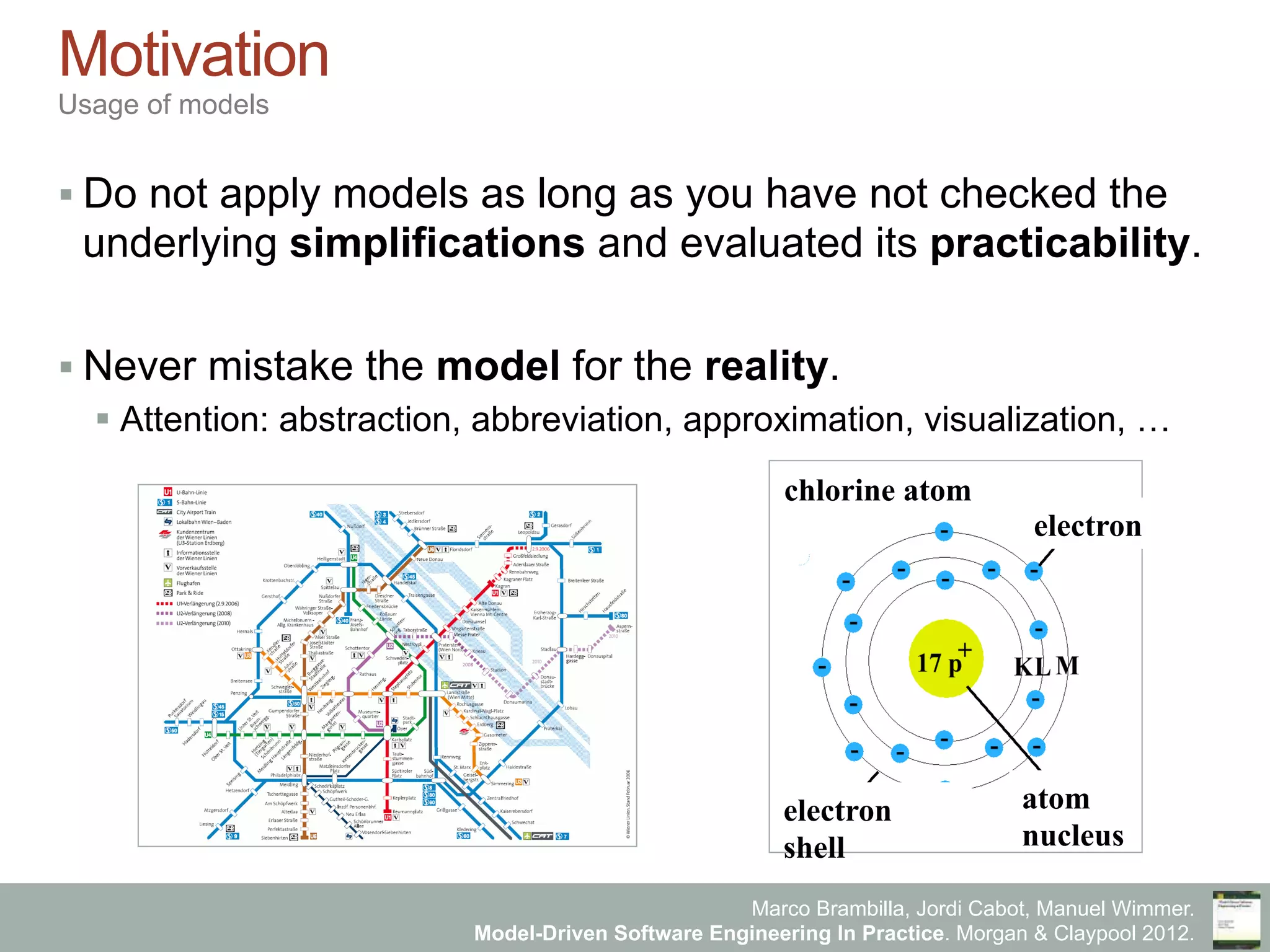 Marco Brambilla, Jordi Cabot, Manuel Wimmer.
Model-Driven Software Engineering In Practice. Morgan & Claypool 2012.
Motivation
Usage of models
§ Do not apply models as long as you have not checked the
underlying simplifications and evaluated its practicability.
§ Never mistake the model for the reality.
§ Attention: abstraction, abbreviation, approximation, visualization, …
chlorine atom
electron
shell
electron
atom
nucleus
 