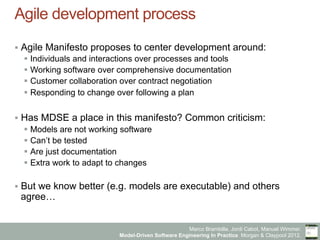 Marco Brambilla, Jordi Cabot, Manuel Wimmer.
Model-Driven Software Engineering In Practice. Morgan & Claypool 2012.
Agile development process
§  Agile Manifesto proposes to center development around:
§  Individuals and interactions over processes and tools
§  Working software over comprehensive documentation
§  Customer collaboration over contract negotiation
§  Responding to change over following a plan
§  Has MDSE a place in this manifesto? Common criticism:
§  Models are not working software
§  Can’t be tested
§  Are just documentation
§  Extra work to adapt to changes
§  But we know better (e.g. models are executable) and others
agree…
 