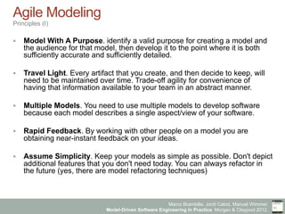 Marco Brambilla, Jordi Cabot, Manuel Wimmer.
Model-Driven Software Engineering In Practice. Morgan & Claypool 2012.
Agile Modeling
Principles (I)
§  Model With A Purpose. identify a valid purpose for creating a model and
the audience for that model, then develop it to the point where it is both
sufficiently accurate and sufficiently detailed.
§  Travel Light. Every artifact that you create, and then decide to keep, will
need to be maintained over time. Trade-off agility for convenience of
having that information available to your team in an abstract manner.
§  Multiple Models. You need to use multiple models to develop software
because each model describes a single aspect/view of your software.
§  Rapid Feedback. By working with other people on a model you are
obtaining near-instant feedback on your ideas.
§  Assume Simplicity. Keep your models as simple as possible. Don't depict
additional features that you don't need today. You can always refactor in
the future (yes, there are model refactoring techniques)
 