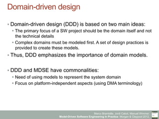 Marco Brambilla, Jordi Cabot, Manuel Wimmer.
Model-Driven Software Engineering In Practice. Morgan & Claypool 2012.
Domain-driven design
§ Domain-driven design (DDD) is based on two main ideas:
§ The primary focus of a SW project should be the domain itself and not
the technical details
§ Complex domains must be modeled first. A set of design practices is
provided to create these models.
§ Thus, DDD emphasizes the importance of domain models.
§ DDD and MDSE have commonalities:
§ Need of using models to represent the system domain
§ Focus on platform-independent aspects (using DMA terminology)
 