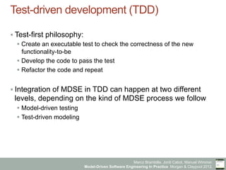 Marco Brambilla, Jordi Cabot, Manuel Wimmer.
Model-Driven Software Engineering In Practice. Morgan & Claypool 2012.
Test-driven development (TDD)
§ Test-first philosophy:
§ Create an executable test to check the correctness of the new
functionality-to-be
§ Develop the code to pass the test
§ Refactor the code and repeat
§ Integration of MDSE in TDD can happen at two different
levels, depending on the kind of MDSE process we follow
§ Model-driven testing
§ Test-driven modeling
 
