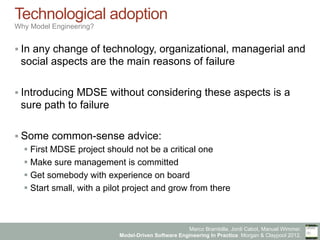 Marco Brambilla, Jordi Cabot, Manuel Wimmer.
Model-Driven Software Engineering In Practice. Morgan & Claypool 2012.
Technological adoption
Why Model Engineering?
§ In any change of technology, organizational, managerial and
social aspects are the main reasons of failure
§ Introducing MDSE without considering these aspects is a
sure path to failure
§ Some common-sense advice:
§ First MDSE project should not be a critical one
§ Make sure management is committed
§ Get somebody with experience on board
§ Start small, with a pilot project and grow from there
 