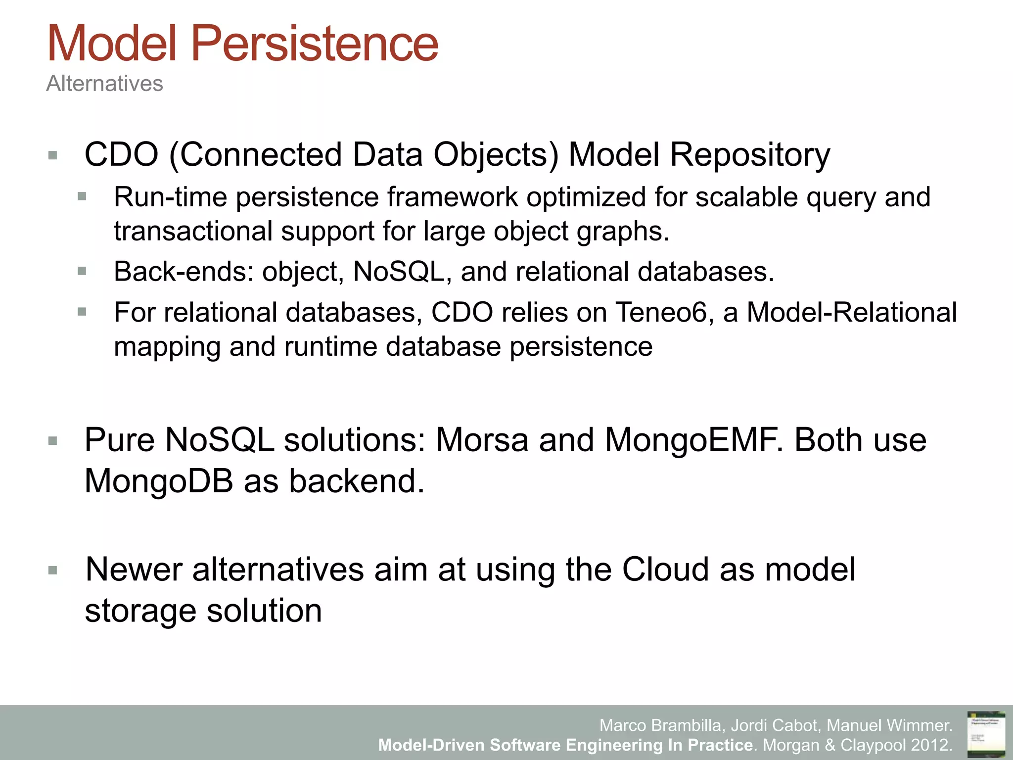 Marco Brambilla, Jordi Cabot, Manuel Wimmer.
Model-Driven Software Engineering In Practice. Morgan & Claypool 2012.
Model Persistence
Alternatives
§  CDO (Connected Data Objects) Model Repository
§  Run-time persistence framework optimized for scalable query and
transactional support for large object graphs.
§  Back-ends: object, NoSQL, and relational databases.
§  For relational databases, CDO relies on Teneo6, a Model-Relational
mapping and runtime database persistence
§  Pure NoSQL solutions: Morsa and MongoEMF. Both use
MongoDB as backend.
§  Newer alternatives aim at using the Cloud as model
storage solution
 