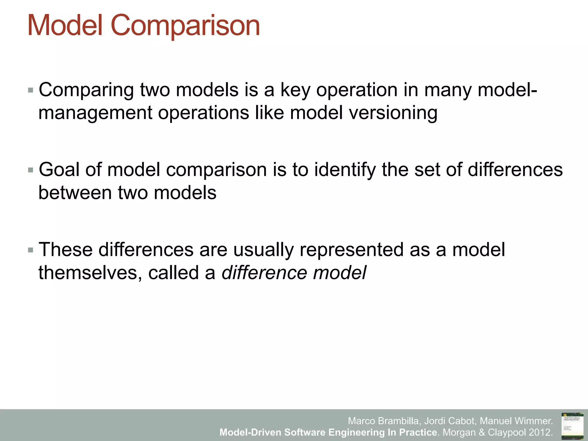 Marco Brambilla, Jordi Cabot, Manuel Wimmer.
Model-Driven Software Engineering In Practice. Morgan & Claypool 2012.
Model Comparison
§ Comparing two models is a key operation in many model-
management operations like model versioning
§ Goal of model comparison is to identify the set of differences
between two models
§ These differences are usually represented as a model
themselves, called a difference model
 