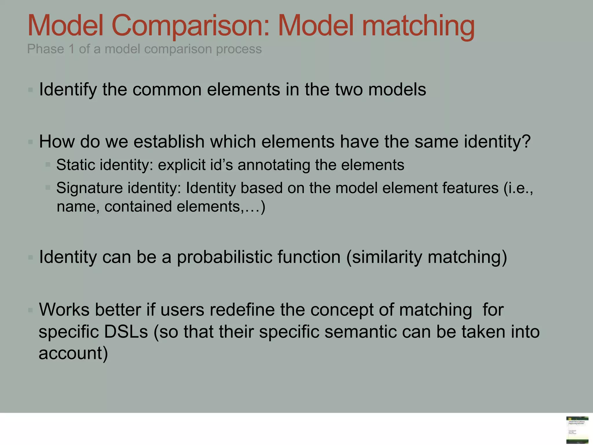 Marco Brambilla, Jordi Cabot, Manuel Wimmer.
Model-Driven Software Engineering In Practice. Morgan & Claypool 2012.
Model Comparison: Model matching
Phase 1 of a model comparison process
§  Identify the common elements in the two models
§  How do we establish which elements have the same identity?
§  Static identity: explicit id’s annotating the elements
§  Signature identity: Identity based on the model element features (i.e.,
name, contained elements,…)
§  Identity can be a probabilistic function (similarity matching)
§  Works better if users redefine the concept of matching for
specific DSLs (so that their specific semantic can be taken into
account)
 