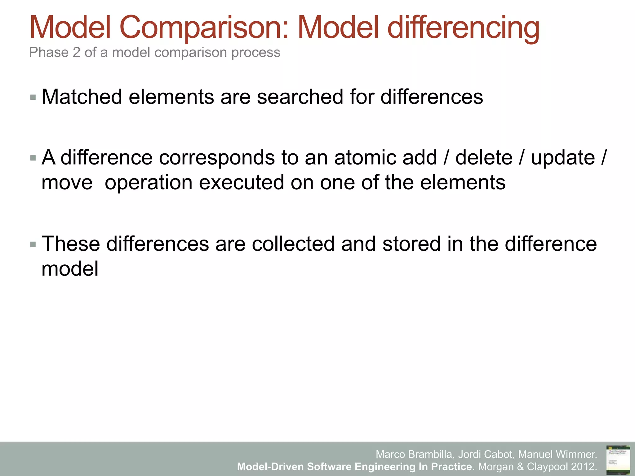 Marco Brambilla, Jordi Cabot, Manuel Wimmer.
Model-Driven Software Engineering In Practice. Morgan & Claypool 2012.
Model Comparison: Model differencing
Phase 2 of a model comparison process
§ Matched elements are searched for differences
§ A difference corresponds to an atomic add / delete / update /
move operation executed on one of the elements
§ These differences are collected and stored in the difference
model
 