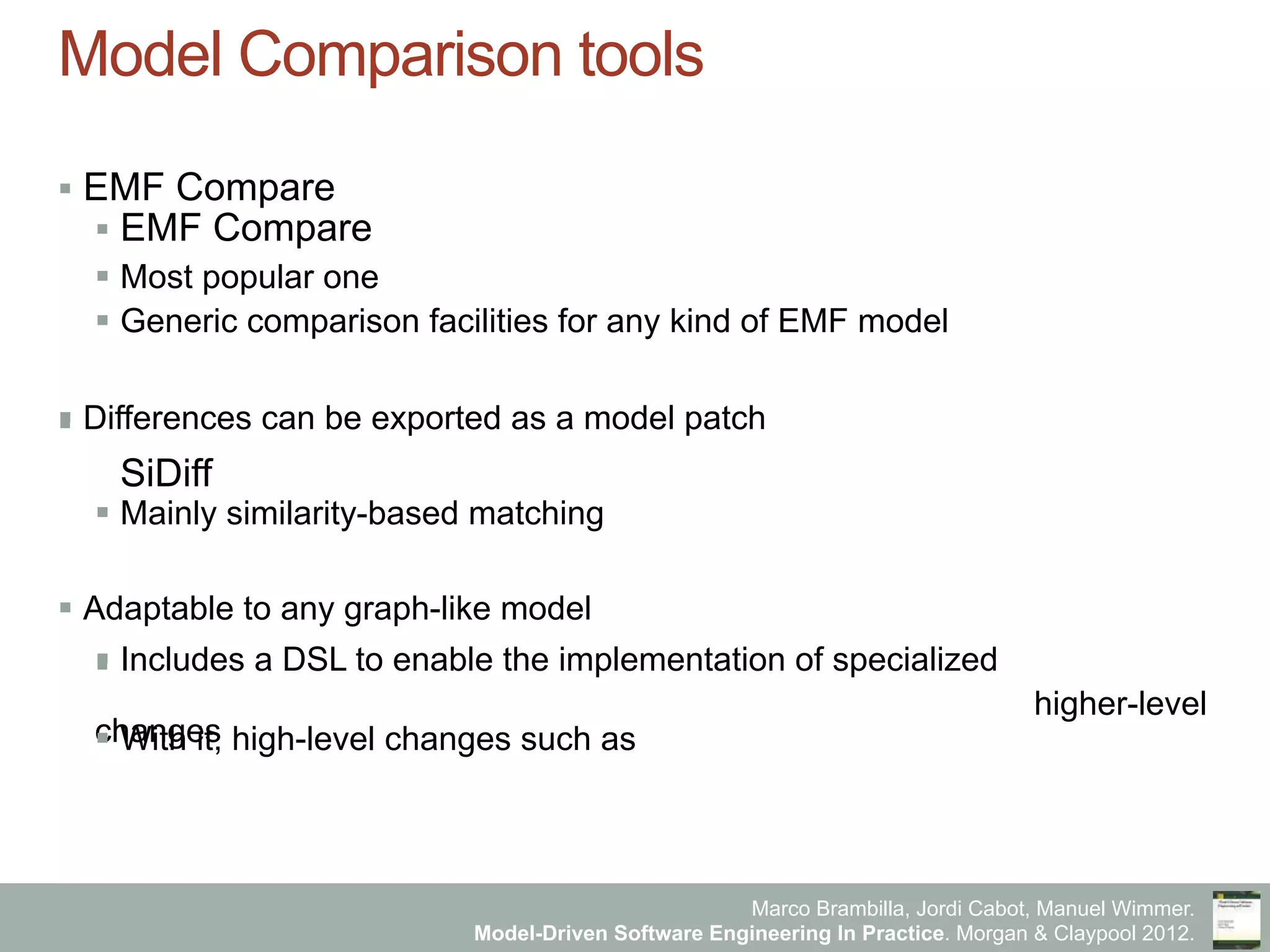 Marco Brambilla, Jordi Cabot, Manuel Wimmer.
Model-Driven Software Engineering In Practice. Morgan & Claypool 2012.
Model Comparison tools
§  EMF Compare
§  EMF Compare
§  Most popular one
§  Generic comparison facilities for any kind of EMF model
§  Differences can be exported as a model patch§ 
SiDiff
§  Mainly similarity-based matching
§  Adaptable to any graph-like model
§  Epsilon Comparison Language§  Includes a DSL to enable the implementation of specialized
higher-level
changes§  With it, high-level changes such as
 