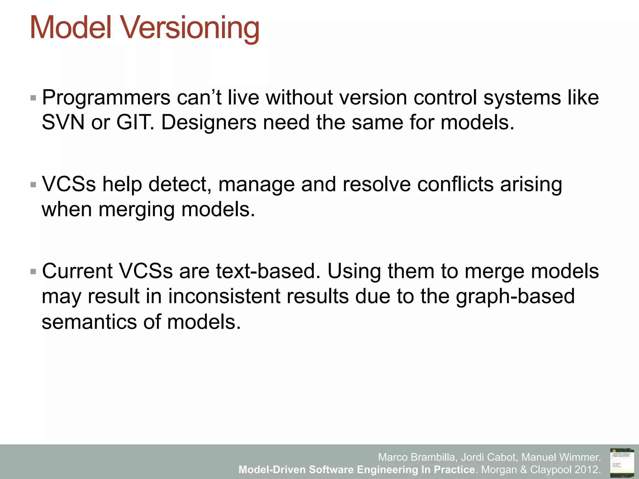 Marco Brambilla, Jordi Cabot, Manuel Wimmer.
Model-Driven Software Engineering In Practice. Morgan & Claypool 2012.
Model Versioning
§ Programmers can’t live without version control systems like
SVN or GIT. Designers need the same for models.
§ VCSs help detect, manage and resolve conflicts arising
when merging models.
§ Current VCSs are text-based. Using them to merge models
may result in inconsistent results due to the graph-based
semantics of models.
 