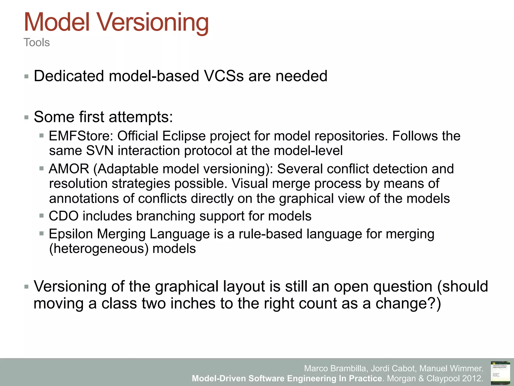 Marco Brambilla, Jordi Cabot, Manuel Wimmer.
Model-Driven Software Engineering In Practice. Morgan & Claypool 2012.
Model Versioning
Tools
§  Dedicated model-based VCSs are needed
§  Some first attempts:
§  EMFStore: Official Eclipse project for model repositories. Follows the
same SVN interaction protocol at the model-level
§  AMOR (Adaptable model versioning): Several conflict detection and
resolution strategies possible. Visual merge process by means of
annotations of conflicts directly on the graphical view of the models
§  CDO includes branching support for models
§  Epsilon Merging Language is a rule-based language for merging
(heterogeneous) models
§  Versioning of the graphical layout is still an open question (should
moving a class two inches to the right count as a change?)
 