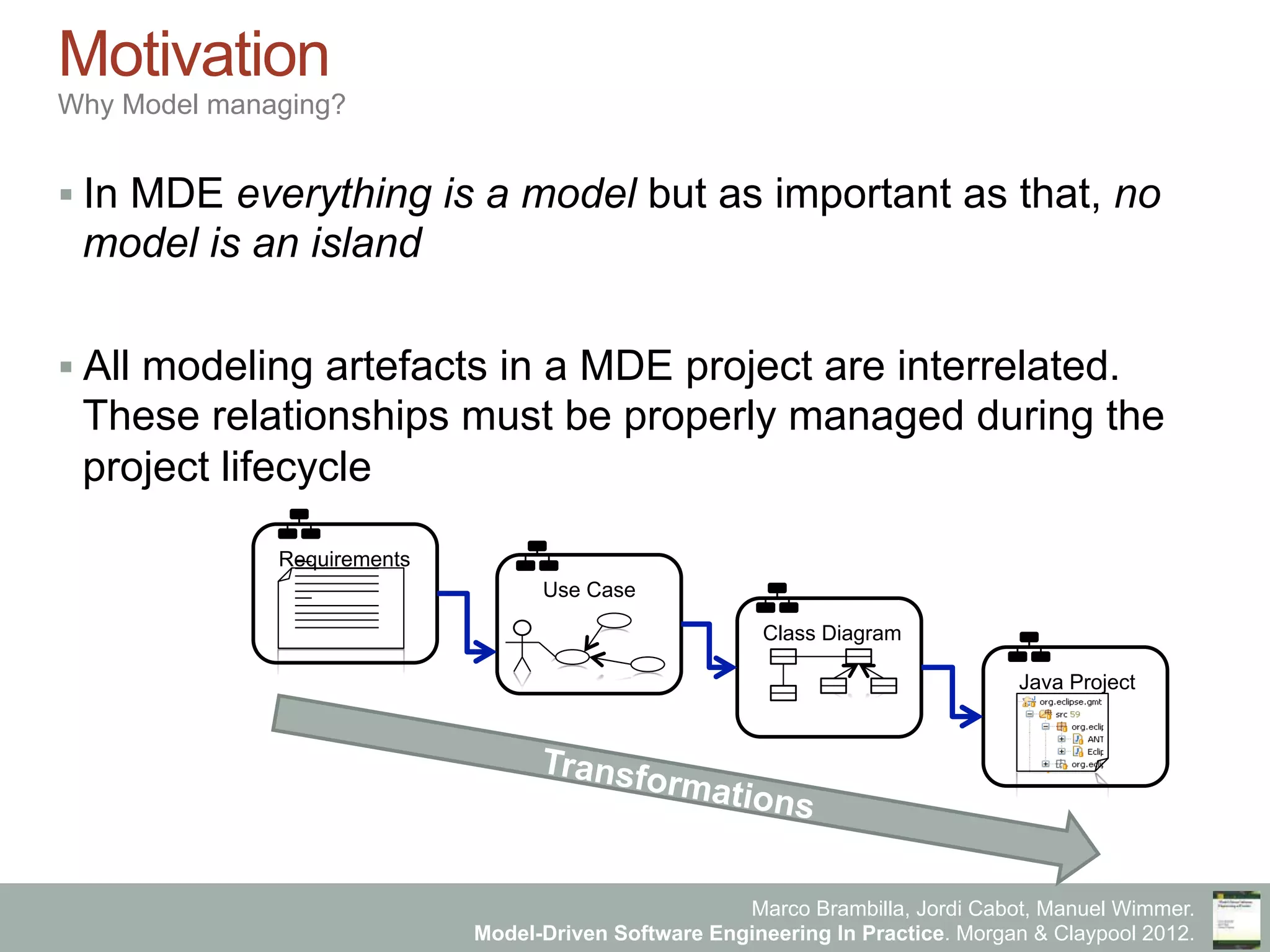 Marco Brambilla, Jordi Cabot, Manuel Wimmer.
Model-Driven Software Engineering In Practice. Morgan & Claypool 2012.
Motivation
Why Model managing?
§ In MDE everything is a model but as important as that, no
model is an island
§ All modeling artefacts in a MDE project are interrelated.
These relationships must be properly managed during the
project lifecycle
Transformations
Requirements
Use Case
Class Diagram
Java Project
 
