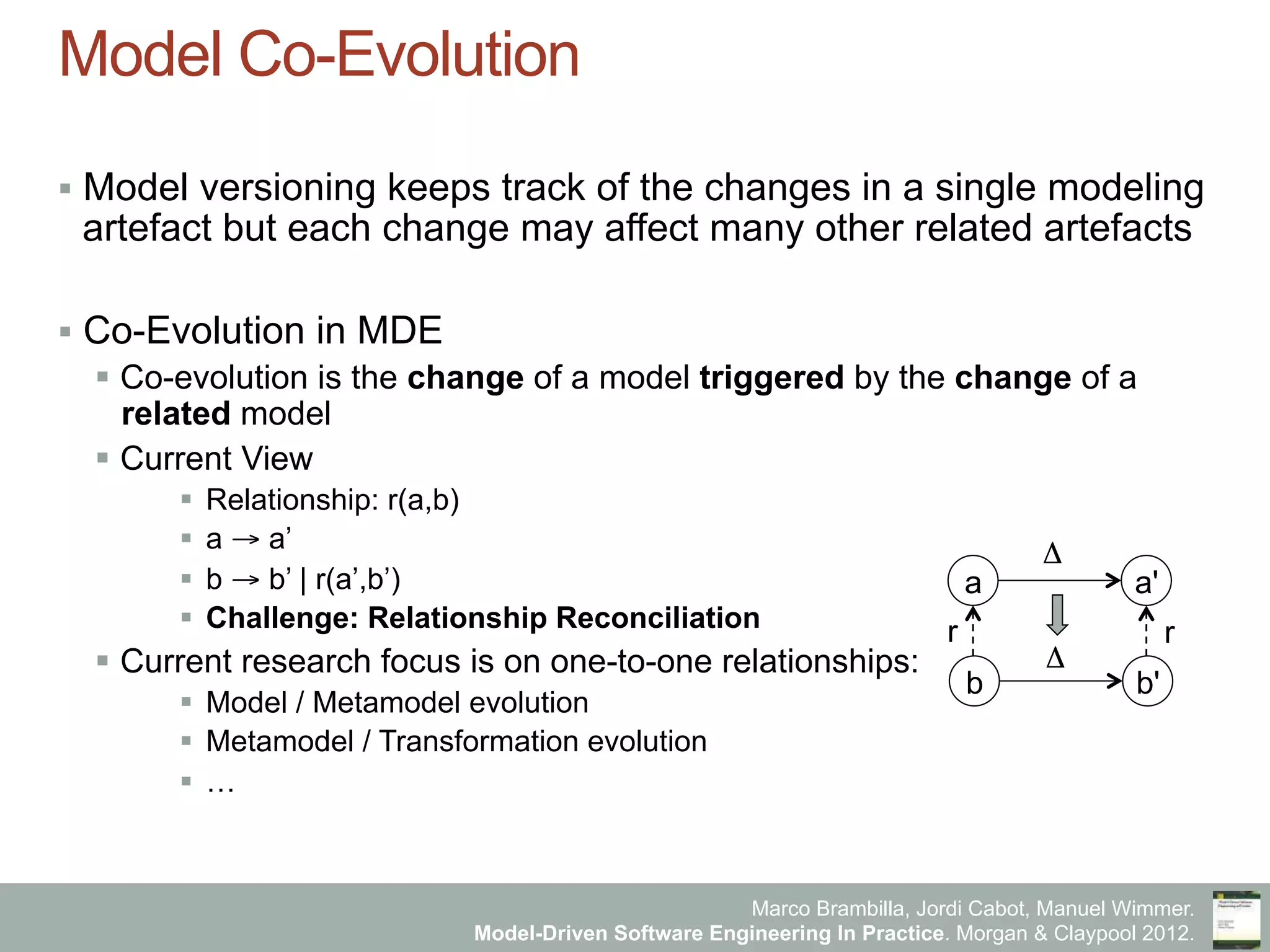 Marco Brambilla, Jordi Cabot, Manuel Wimmer.
Model-Driven Software Engineering In Practice. Morgan & Claypool 2012.
Model Co-Evolution
§  Model versioning keeps track of the changes in a single modeling
artefact but each change may affect many other related artefacts
§  Co-Evolution in MDE
§  Co-evolution is the change of a model triggered by the change of a
related model
§  Current View
§  Relationship: r(a,b)
§  a → a’
§  b → b’ | r(a’,b’)
§  Challenge: Relationship Reconciliation
§  Current research focus is on one-to-one relationships:
§  Model / Metamodel evolution
§  Metamodel / Transformation evolution
§  …
a a'
b b'
Δ
Δ
r r
 