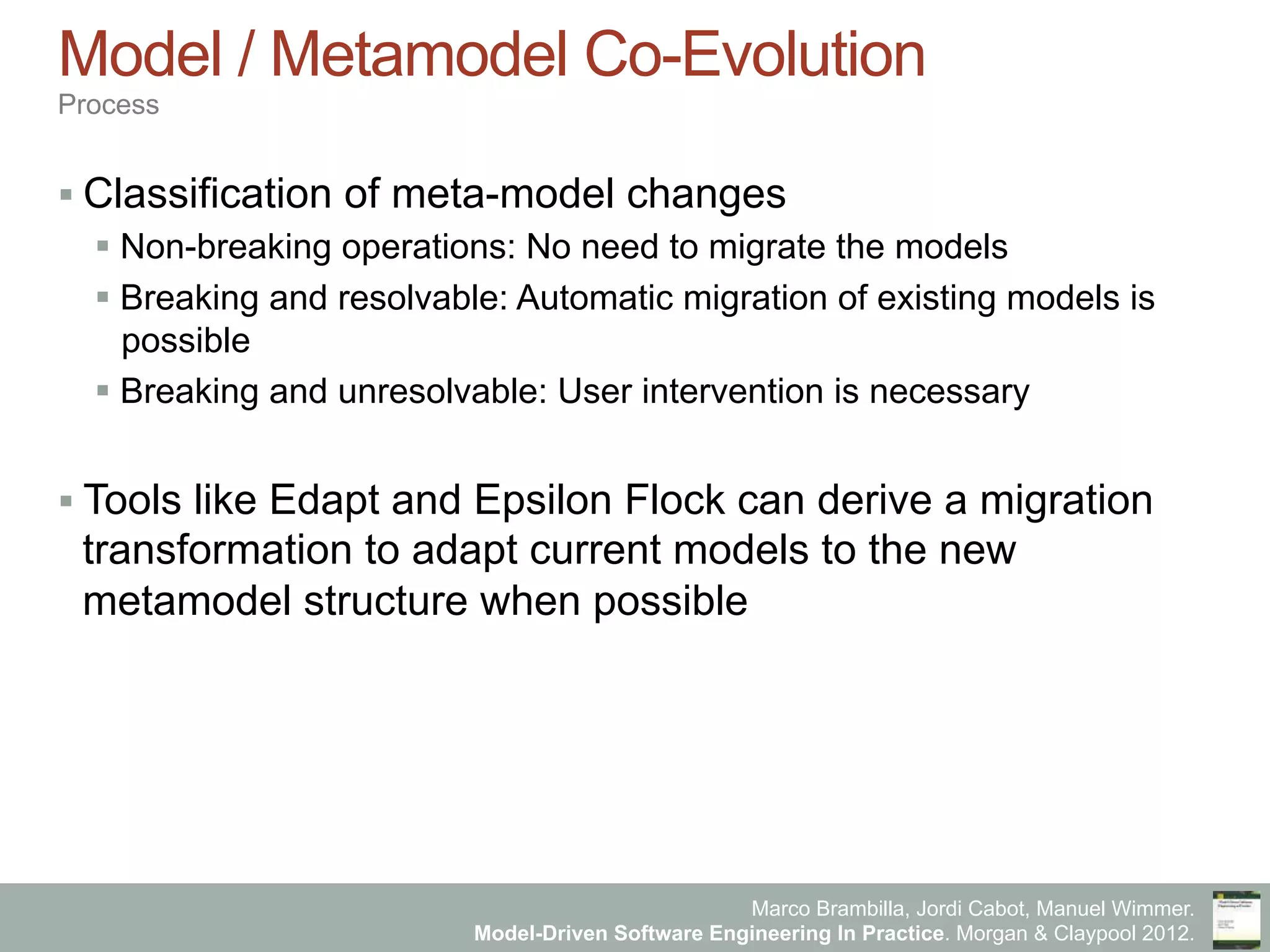Marco Brambilla, Jordi Cabot, Manuel Wimmer.
Model-Driven Software Engineering In Practice. Morgan & Claypool 2012.
Model / Metamodel Co-Evolution
Process
§ Classification of meta-model changes
§ Non-breaking operations: No need to migrate the models
§ Breaking and resolvable: Automatic migration of existing models is
possible
§ Breaking and unresolvable: User intervention is necessary
§ Tools like Edapt and Epsilon Flock can derive a migration
transformation to adapt current models to the new
metamodel structure when possible
 