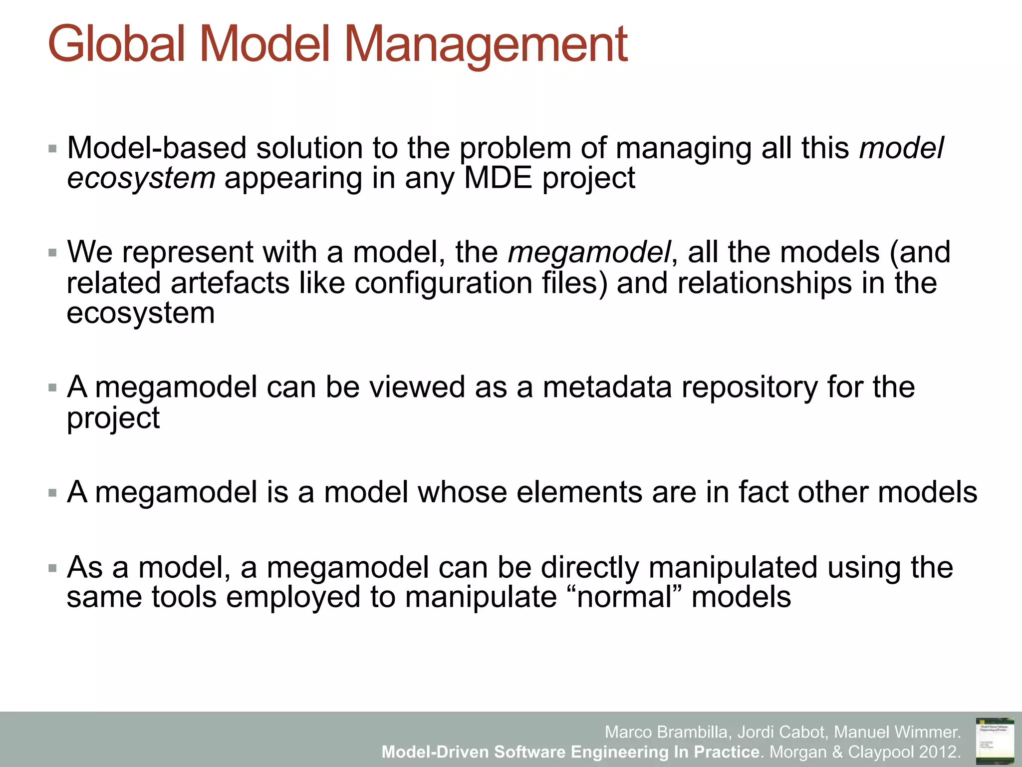 Marco Brambilla, Jordi Cabot, Manuel Wimmer.
Model-Driven Software Engineering In Practice. Morgan & Claypool 2012.
Global Model Management
§  Model-based solution to the problem of managing all this model
ecosystem appearing in any MDE project
§  We represent with a model, the megamodel, all the models (and
related artefacts like configuration files) and relationships in the
ecosystem
§  A megamodel can be viewed as a metadata repository for the
project
§  A megamodel is a model whose elements are in fact other models
§  As a model, a megamodel can be directly manipulated using the
same tools employed to manipulate “normal” models
 