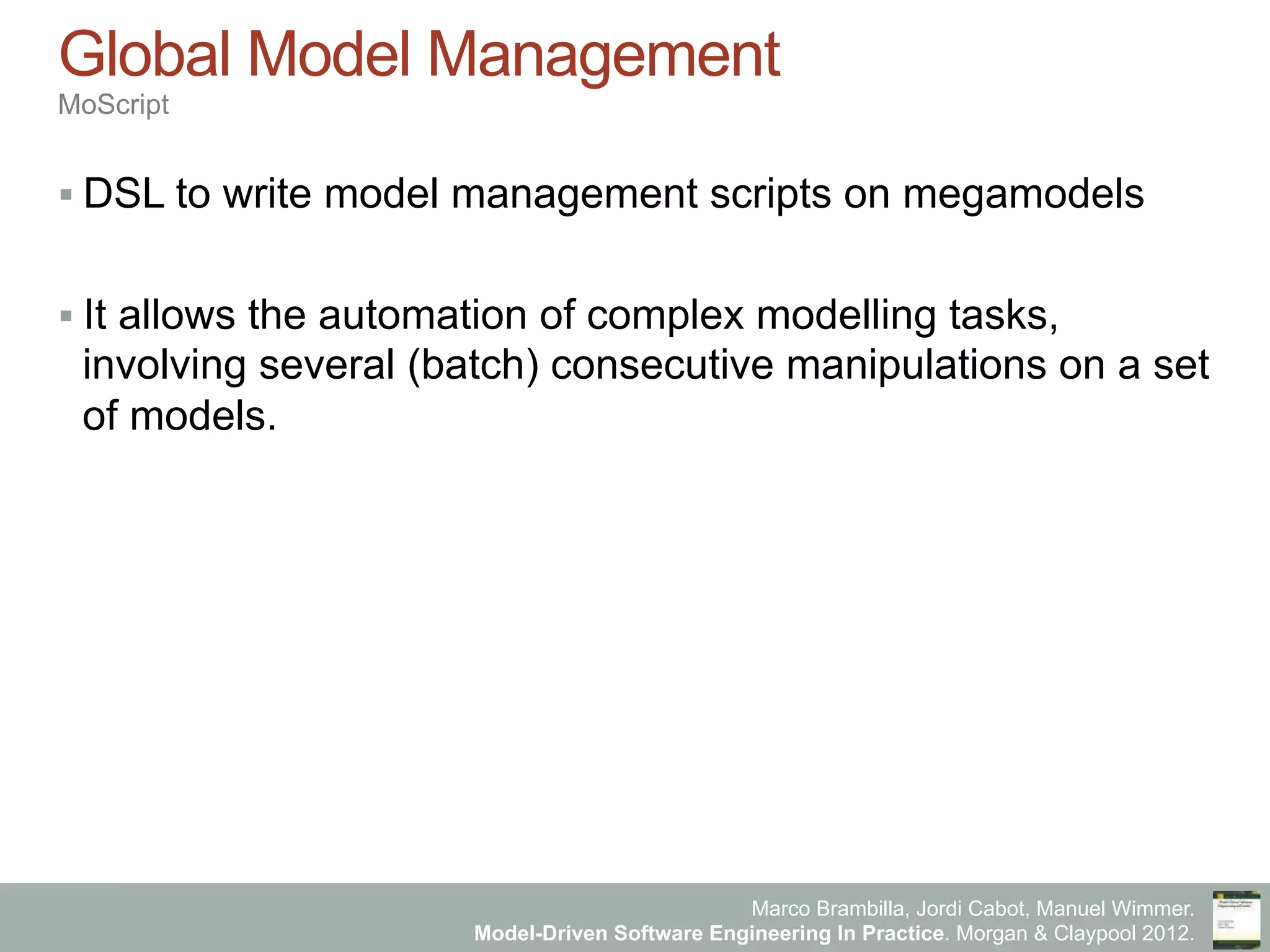 Marco Brambilla, Jordi Cabot, Manuel Wimmer.
Model-Driven Software Engineering In Practice. Morgan & Claypool 2012.
Global Model Management
MoScript
§ DSL to write model management scripts on megamodels
§ It allows the automation of complex modelling tasks,
involving several (batch) consecutive manipulations on a set
of models.
 