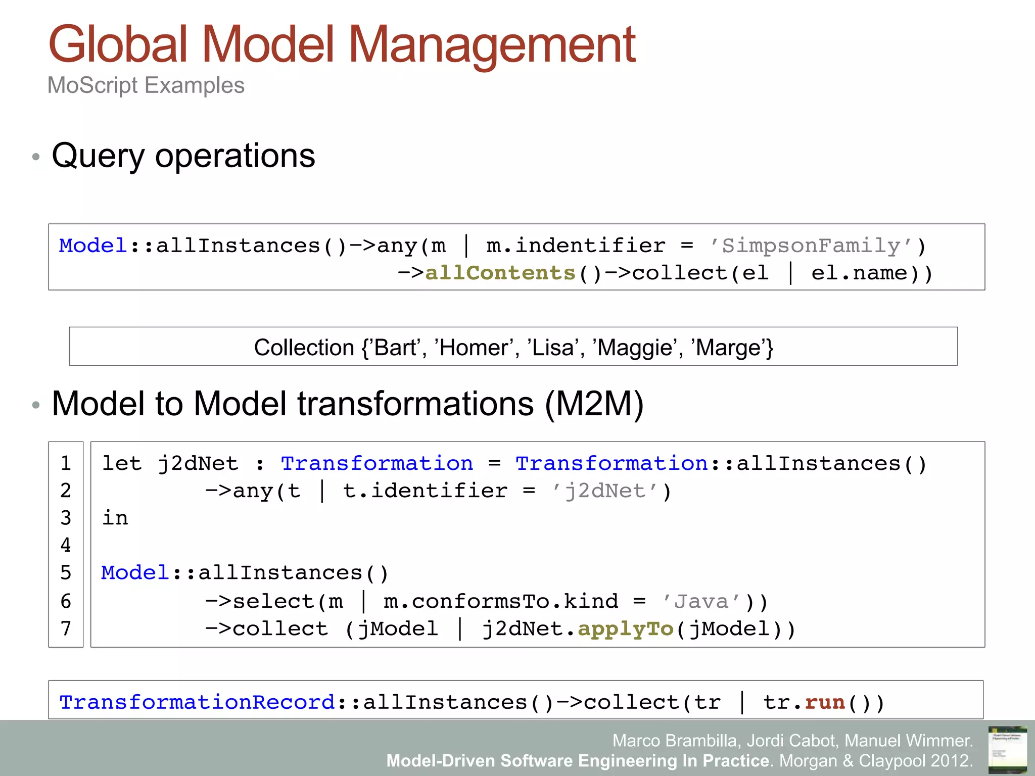 Marco Brambilla, Jordi Cabot, Manuel Wimmer.
Model-Driven Software Engineering In Practice. Morgan & Claypool 2012.
Global Model Management
MoScript Examples
•  Query operations
•  Model to Model transformations (M2M)
Model::allInstances()−>any(m | m.indentifier = ’SimpsonFamily’)
" −>allContents()−>collect(el | el.name))"
Collection {’Bart’, ’Homer’, ’Lisa’, ’Maggie’, ’Marge’} "
let j2dNet : Transformation = Transformation::allInstances()"
"−>any(t | t.identifier = ’j2dNet’)"
in"
"
Model::allInstances()"
"−>select(m | m.conformsTo.kind = ’Java’)) "
"−>collect (jModel | j2dNet.applyTo(jModel))"
1"
2"
3"
4"
5"
6"
7"
TransformationRecord::allInstances()−>collect(tr | tr.run())"
 
