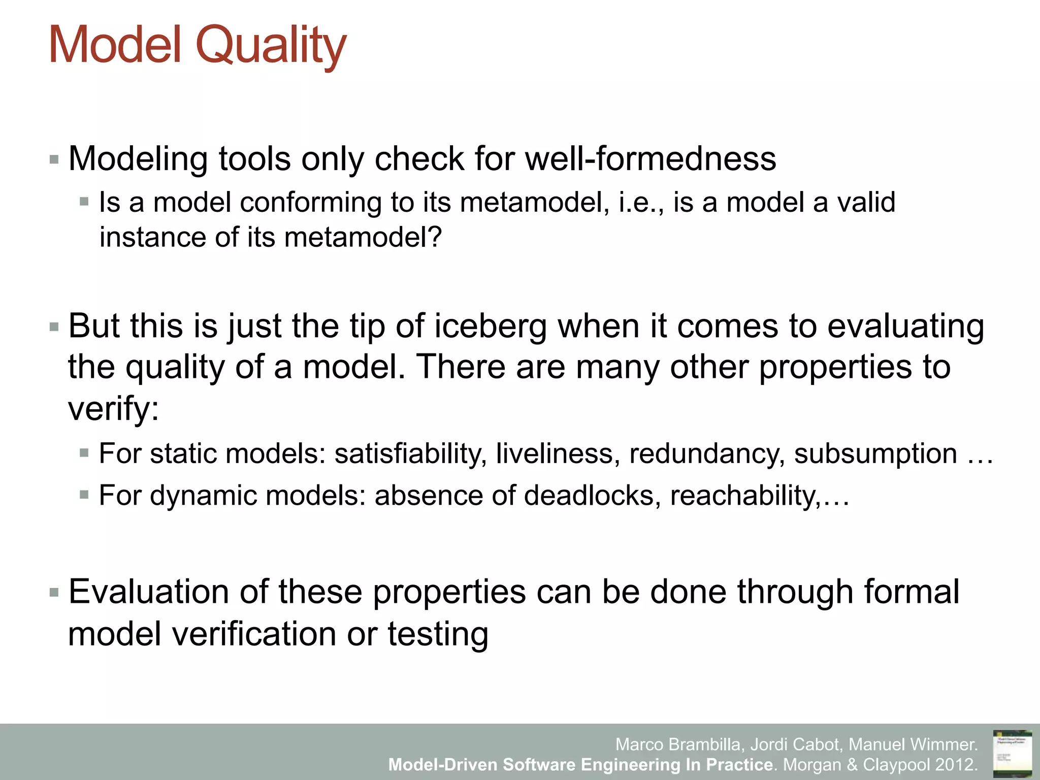 Marco Brambilla, Jordi Cabot, Manuel Wimmer.
Model-Driven Software Engineering In Practice. Morgan & Claypool 2012.
Model Quality
§ Modeling tools only check for well-formedness
§ Is a model conforming to its metamodel, i.e., is a model a valid
instance of its metamodel?
§ But this is just the tip of iceberg when it comes to evaluating
the quality of a model. There are many other properties to
verify:
§ For static models: satisfiability, liveliness, redundancy, subsumption …
§ For dynamic models: absence of deadlocks, reachability,…
§ Evaluation of these properties can be done through formal
model verification or testing
 