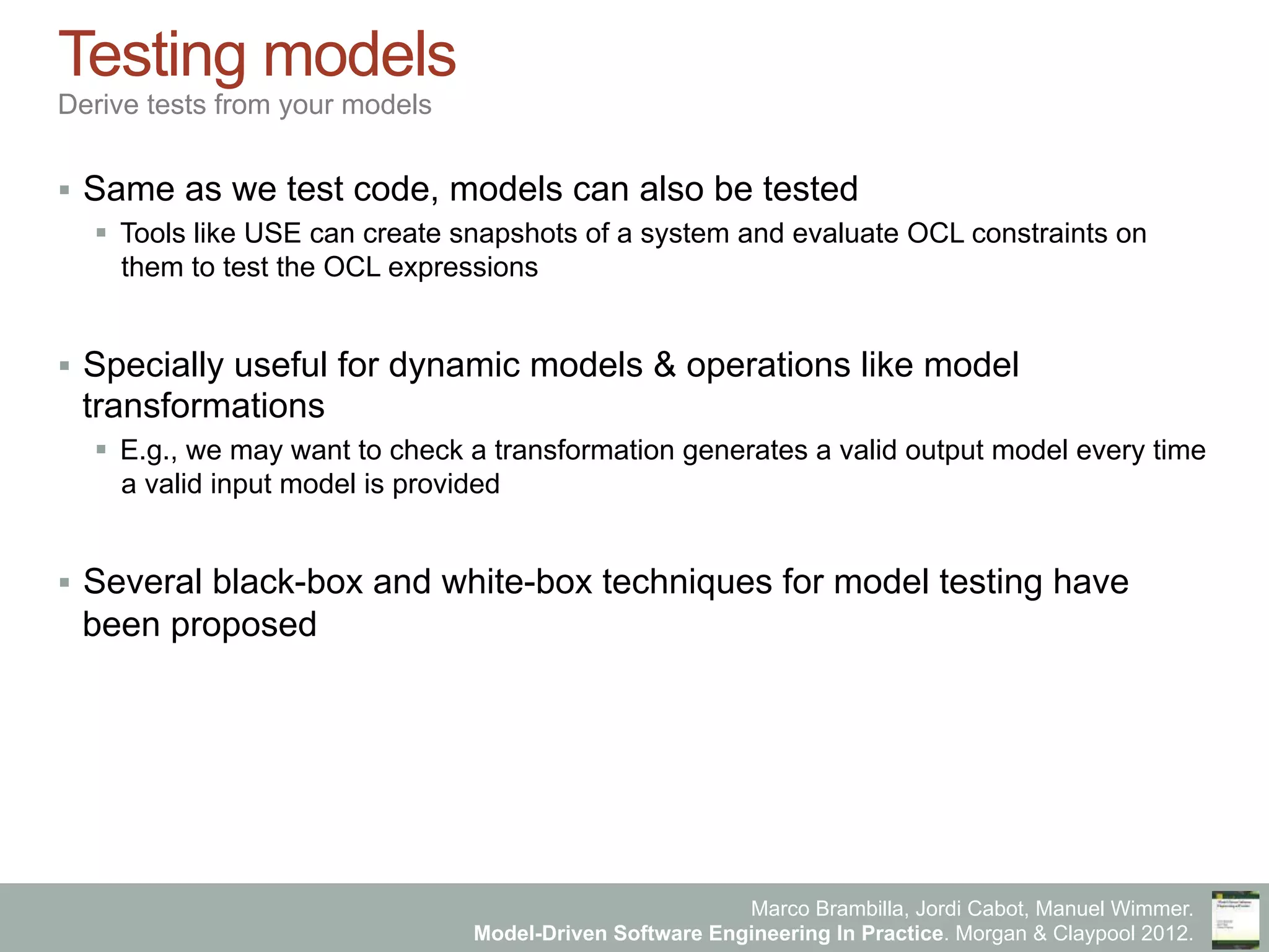 Marco Brambilla, Jordi Cabot, Manuel Wimmer.
Model-Driven Software Engineering In Practice. Morgan & Claypool 2012.
Testing models
Derive tests from your models
§  Same as we test code, models can also be tested
§  Tools like USE can create snapshots of a system and evaluate OCL constraints on
them to test the OCL expressions
§  Specially useful for dynamic models & operations like model
transformations
§  E.g., we may want to check a transformation generates a valid output model every time
a valid input model is provided
§  Several black-box and white-box techniques for model testing have
been proposed
 