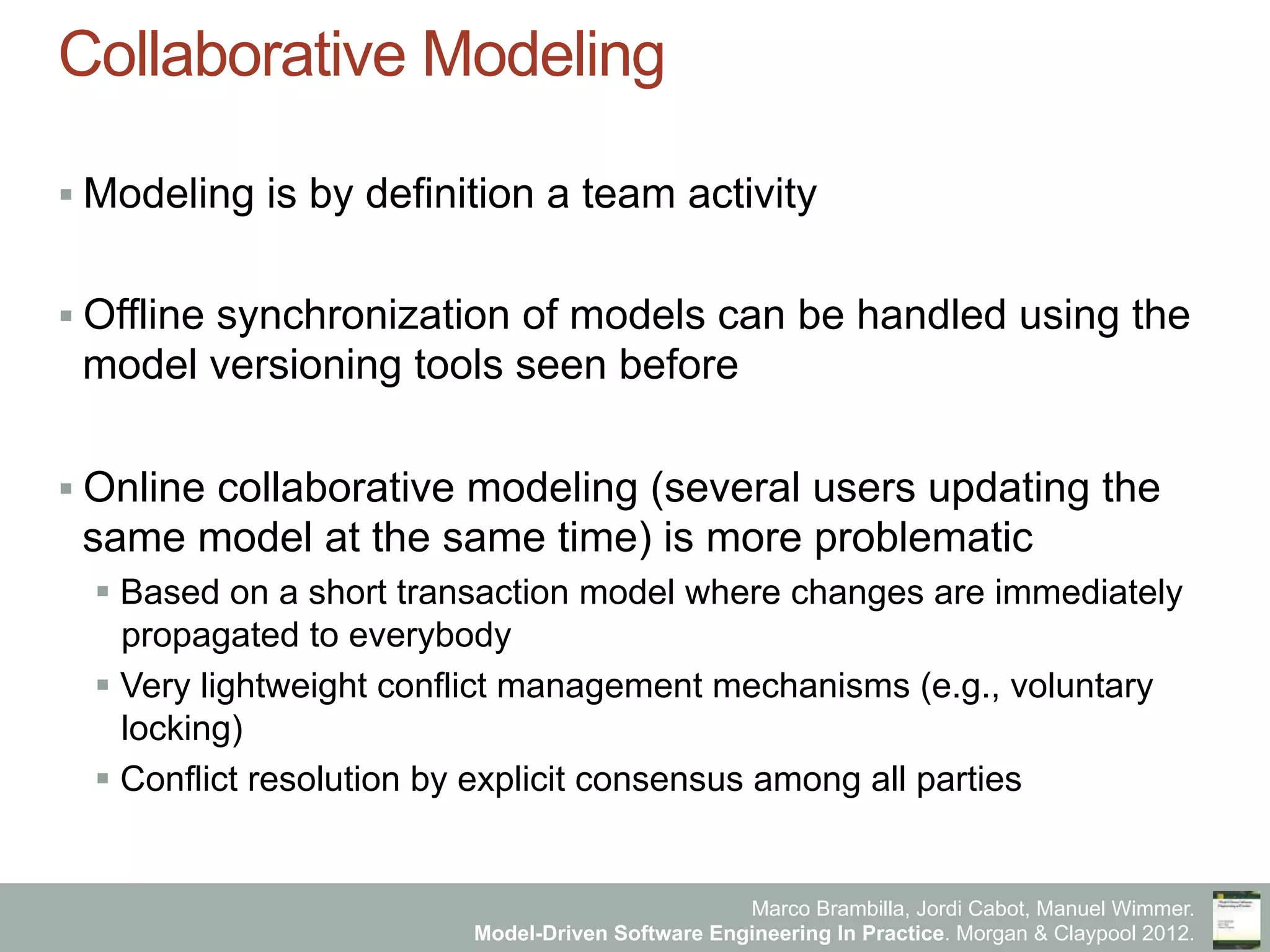 Marco Brambilla, Jordi Cabot, Manuel Wimmer.
Model-Driven Software Engineering In Practice. Morgan & Claypool 2012.
Collaborative Modeling
§ Modeling is by definition a team activity
§ Offline synchronization of models can be handled using the
model versioning tools seen before
§ Online collaborative modeling (several users updating the
same model at the same time) is more problematic
§ Based on a short transaction model where changes are immediately
propagated to everybody
§ Very lightweight conflict management mechanisms (e.g., voluntary
locking)
§ Conflict resolution by explicit consensus among all parties
 
